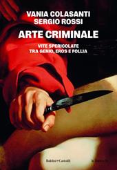 Arte criminale. Vite spericolate tra genio, eros e follia