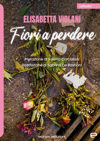 Fiori a perdere - Elisabetta Violani - Libro Echos Edizioni 2023, Latitudini | Libraccio.it