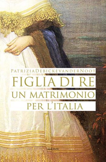 Figlia di re. Un matrimonio per l'Italia - Patrizia Debicke Van der Noot - Libro Ali Ribelli Edizioni 2024, Maree | Libraccio.it