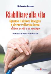 Riabilitare alla vita. Quando il dolore insegna a vivere e diventa forza. Storie di vita e di coraggio