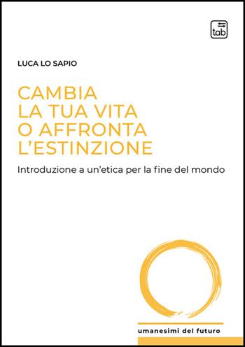 Cambia la tua vita o affronta l'estinzione. Introduzione a un'etica per la fine del mondo - Luca Lo Sapio - Libro Tab edizioni 2026, Umanesimi del futuro | Libraccio.it