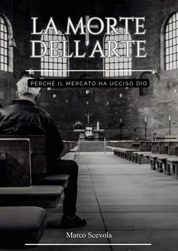 La morte dell'arte. Perché il mercato ha ucciso Dio - Marco Scevola - Libro Passione Scrittore selfpublishing 2025 | Libraccio.it