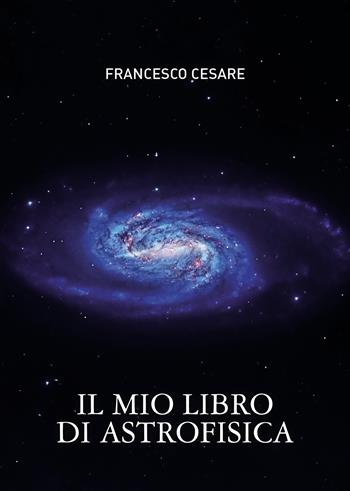 Il mio libro di astrofisica - Francesco Cesare - Libro Passione Scrittore selfpublishing 2024 | Libraccio.it