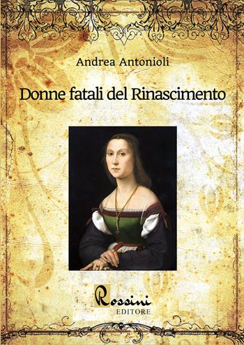 Donne fatali del Rinascimento. Le grandi donne italiane ed europee che hanno fatto la Storia - Andrea Antonioli - Libro Rossini Editore 2022 | Libraccio.it