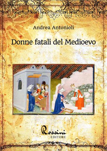Donne fatali del Medioevo. Le grandi donne italiane ed europee che hanno fatto la Storia - Andrea Antonioli - Libro Rossini Editore 2022, Saggistica | Libraccio.it