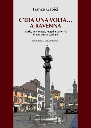 C'era una volta... a Ravenna. Storie, personaggi, luoghi e curiosità di una antica capitale - Franco Gàbici - Libro Il Ponte Vecchio 2021 | Libraccio.it