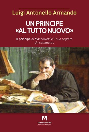 Un principe «al tutto nuovo». Il principe di Machiavelli e il suo segreto. Un commento - Luigi Antonello Armando - Libro Armando Editore 2022, Scaffale aperto | Libraccio.it