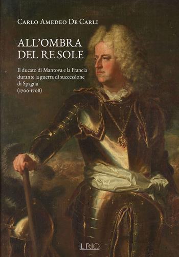 All'ombra del Re Sole. Il ducato di Mantova e la Francia durante la guerra di successione di Spagna (1700-1708) - Carlo Amedeo De Carli - Libro Il Rio 2024 | Libraccio.it