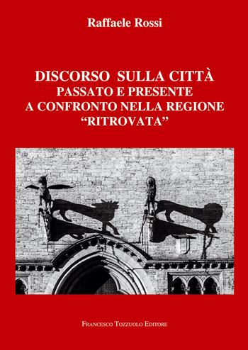 Discorso sulla città. Passato e presente a confronto nella regione «ritrovata» - Raffaele Rossi - Libro Francesco Tozzuolo Editore 2023 | Libraccio.it
