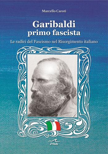 Garibaldi il primo fascista. Le radici del fascismo nel Risorgimento italiano - Marcello Caroti - Libro L'Onda 2022 | Libraccio.it