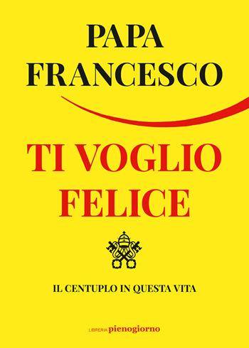 Ti voglio felice. Il centuplo in questa vita - Francesco (Jorge Mario Bergoglio) - Libro Libreria Pienogiorno 2022 | Libraccio.it