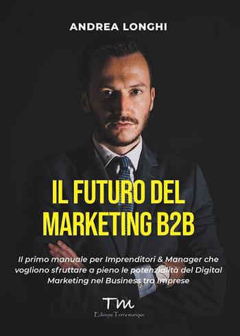 Il futuro del marketing B2B. Il primo manuale per imprenditori & manager che vogliono sfruttare a pieno le potenzialità del digital marketing nel business tra imprese - Andrea Longhi - Libro Terra Marique 2021, Protagonisti | Libraccio.it
