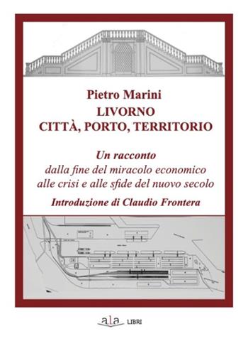 Livorno. Città, porto, territorio. Un racconto dalla fine del miracolo economico alle crisi e alle sfide del nuovo secolo - Pietro Marini - Libro ALA Libri 2021 | Libraccio.it
