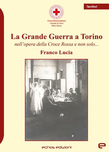 La Grande Guerra a Torino nell'opera della Croce Rossa e non solo... - Franco Lucia - Libro Echos Edizioni 2022, Territori | Libraccio.it
