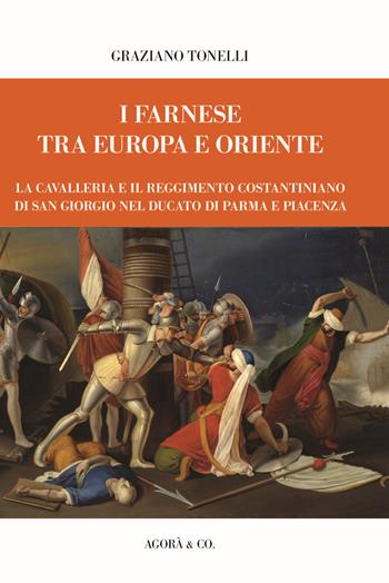 I Farnese tra Europa e Oriente. La Cavalleria e il Reggimento Costantiniano di san Giorgio nel ducato di Parma e Piacenza - Graziano Tonelli - Libro Agorà & Co. (Lugano) 2024 | Libraccio.it