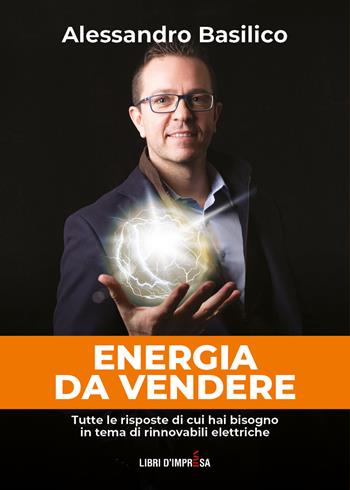 Energia da vendere. Tutte le risposte di cui hai bisogno in tema di rinnovabili elettriche - Alessandro Basilico - Libro Libri D'Impresa 2023 | Libraccio.it