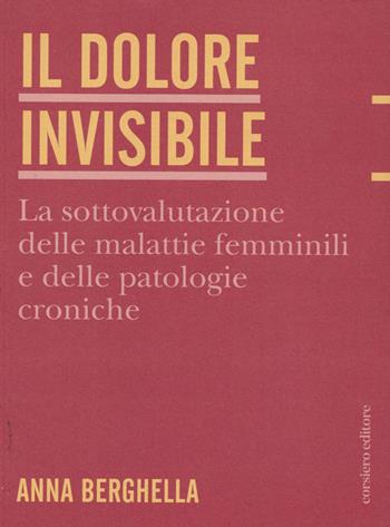 Il dolore invisibile. La sottovalutazione delle malattie. La sottovalutazione delle malattie femminili e delle patologie croniche - Anna Berghella - Libro Corsiero Editore 2022, Fragilità | Libraccio.it