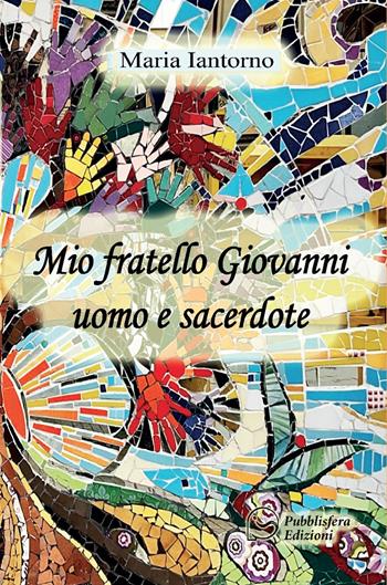 Mio fratello Giovanni uomo e sacerdote - Maria Iantorno - Libro Pubblisfera 2024 | Libraccio.it