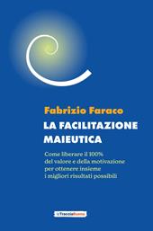 La facilitazione maieutica. Come liberare il 100% del valore e della motivazione, per ottenere insieme i migliori risultati possibili