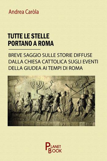 Tutte le stelle portano a Roma. Breve saggio sulle storie diffuse dalla Chiesa Cattolica sugli eventi della Giudea ai tempi di Roma - Andrea Carola - Libro Planet Book 2025 | Libraccio.it