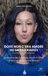 Dove non c'era amore ho messo radici (La mia storia di resilienza). Trasformando l’assenza, dolore in forza e da lì ho costruito me stessa